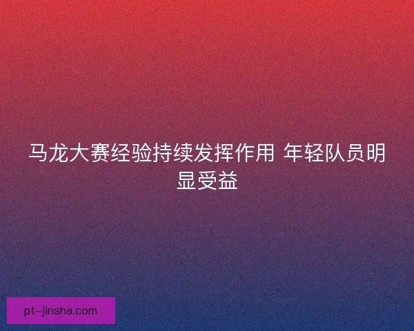 马龙大赛经验持续发挥作用 年轻队员明显受益