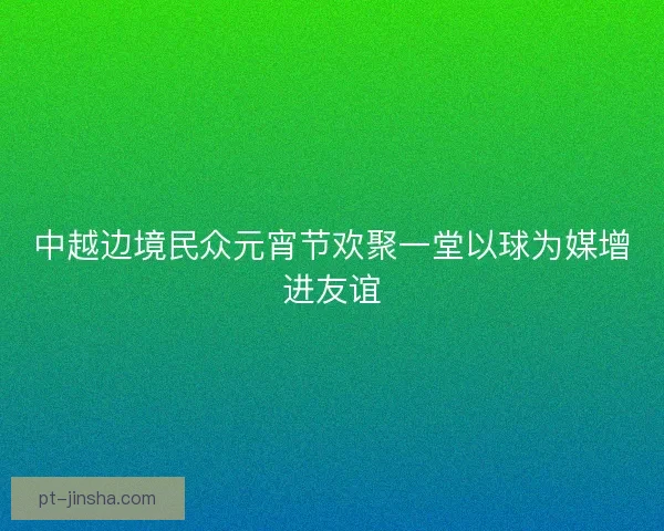 中越边境民众元宵节欢聚一堂以球为媒增进友谊